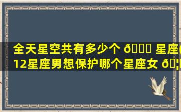 全天星空共有多少个 🐎 星座(12星座男想保护哪个星座女 🦟 )